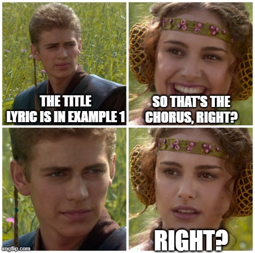 "I'm going to change the world. For the better right? Star Wars meme" with the following text overlay.

Anakin in the top left pane: The title lyric is in Example 1.
Padme in the top right pane smiling: So that's the chorus right?
Anakin in the bottom left pane is staring menacingly.
Padme in the bottom right pane with a confused expression: "Right?"